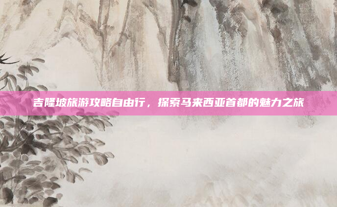 吉隆坡旅游攻略自由行,探索马来西亚首都的魅力之旅