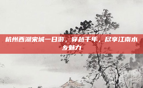 杭州西湖宋城一日游,穿越千年,尽享江南水乡魅力