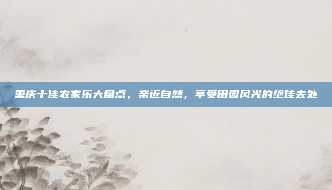 重庆十佳农家乐大盘点，亲近自然，享受田园风光的绝佳去处