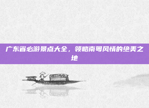 广东省必游景点大全,领略南粤风情的绝美之地