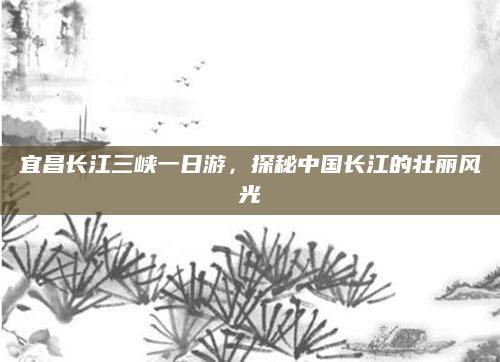 宜昌长江三峡一日游,探秘中国长江的壮丽风光
