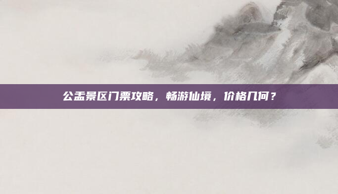 公盂景区门票攻略，畅游仙境，价格几何？