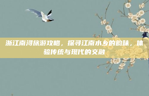 浙江南浔旅游攻略,探寻江南水乡的韵味,体验传统与现代的交融