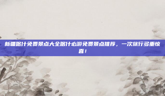 新疆喀什免费景点大全喀什必游免费景点推荐,一次旅行多重惊喜!