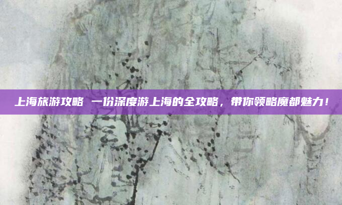 上海旅游攻略 一份深度游上海的全攻略,带你领略魔都魅力!