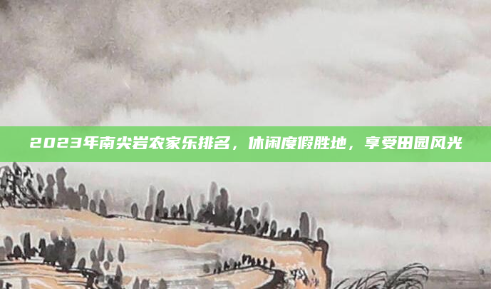 2023年南尖岩农家乐排名,休闲度假胜地,享受田园风光