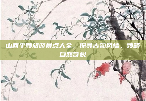 山西平顺旅游景点大全,探寻古韵风情,领略自然奇观