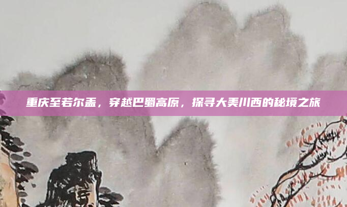 重庆至若尔盖,穿越巴蜀高原,探寻大美川西的秘境之旅