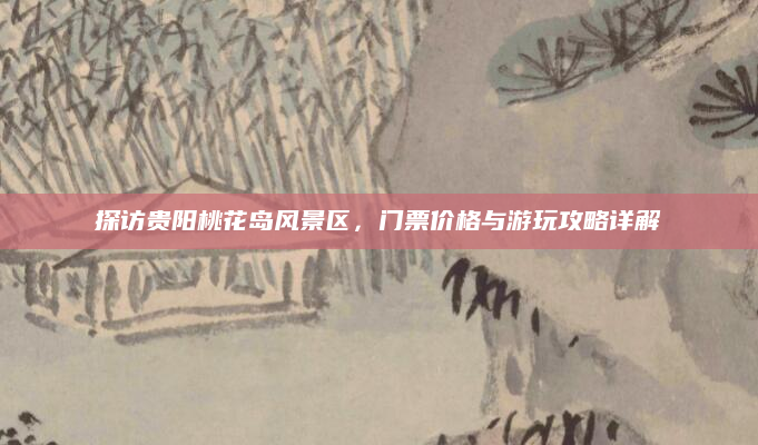 探访贵阳桃花岛风景区,门票价格与游玩攻略详解
