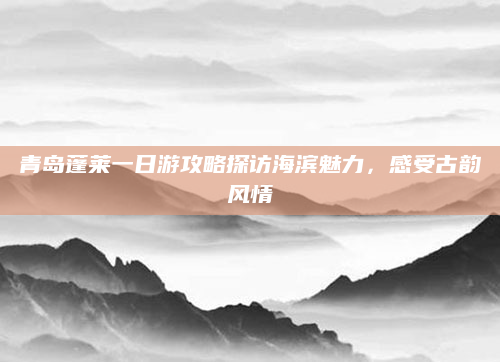 青岛蓬莱一日游攻略探访海滨魅力,感受古韵风情