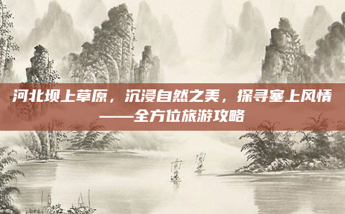 河北坝上草原，沉浸自然之美，探寻塞上风情——全方位旅游攻略