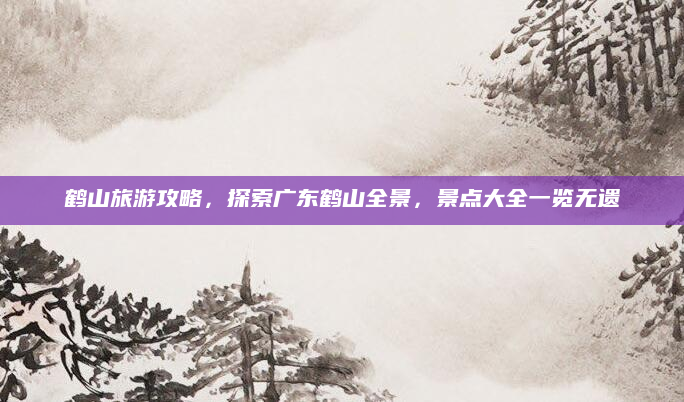 鹤山旅游攻略,探索广东鹤山全景,景点大全一览无遗