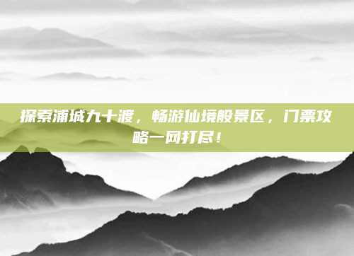 探索浦城九十渡,畅游仙境般景区,门票攻略一网打尽!