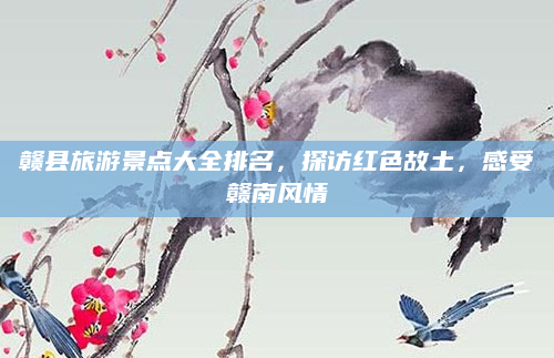 赣县旅游景点大全排名，探访红色故土，感受赣南风情
