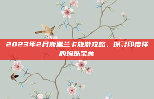 2023年2月斯里兰卡旅游攻略,探寻印度洋的珍珠宝藏