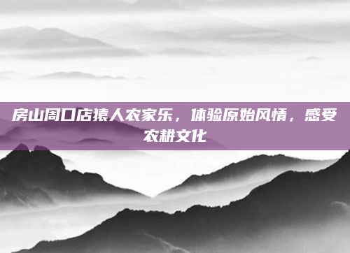 房山周口店猿人农家乐,体验原始风情,感受农耕文化