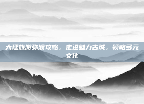 大理旅游弥渡攻略,走进魅力古城,领略多元文化