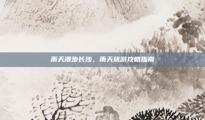雨天漫步长沙,雨天旅游攻略指南