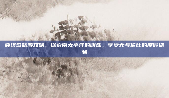 裴济岛旅游攻略,探索南太平洋的明珠,享受无与伦比的度假体验