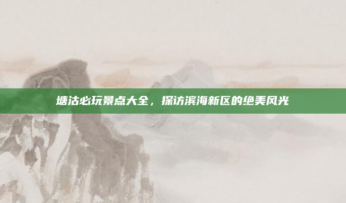 塘沽必玩景点大全,探访滨海新区的绝美风光