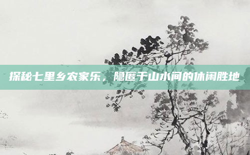 探秘七里乡农家乐,隐匿于山水间的休闲胜地