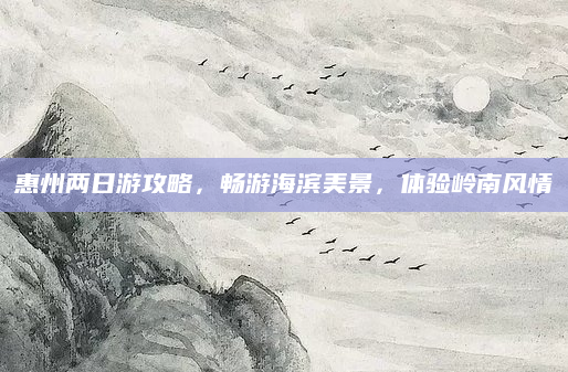 惠州两日游攻略,畅游海滨美景,体验岭南风情