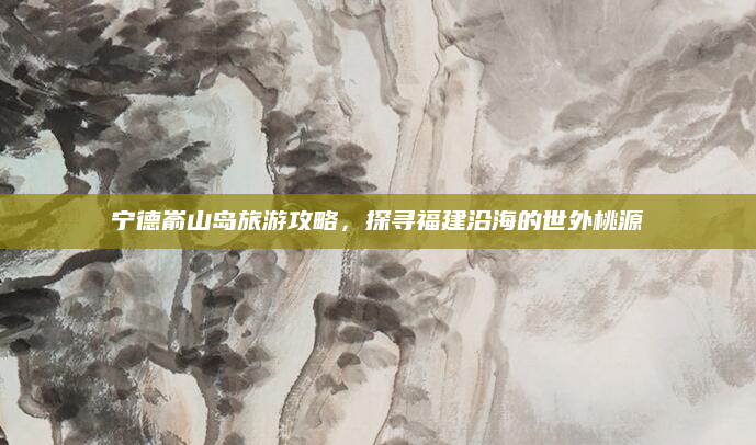 宁德嵛山岛旅游攻略,探寻福建沿海的世外桃源