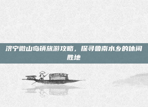 济宁微山岛镇旅游攻略,探寻鲁南水乡的休闲胜地