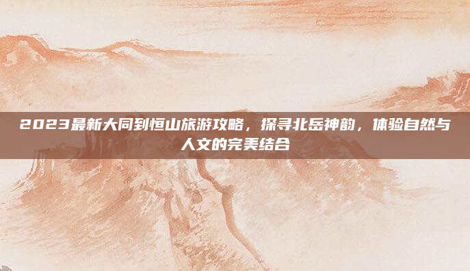 2023最新大同到恒山旅游攻略,探寻北岳神韵,体验自然与人文的完美结合