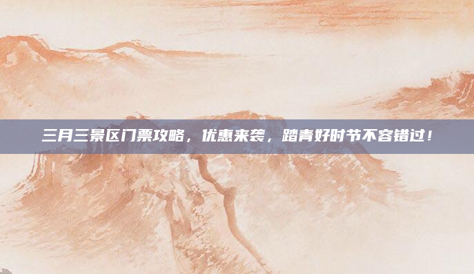 三月三景区门票攻略,优惠来袭,踏青好时节不容错过!