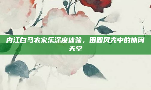 内江白马农家乐深度体验，田园风光中的休闲天堂