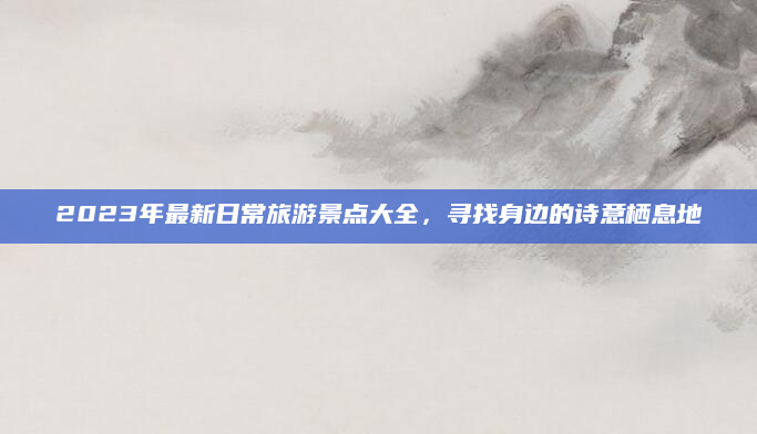 2023年最新日常旅游景点大全,寻找身边的诗意栖息地