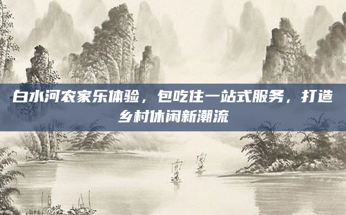 白水河农家乐体验，包吃住一站式服务，打造乡村休闲新潮流