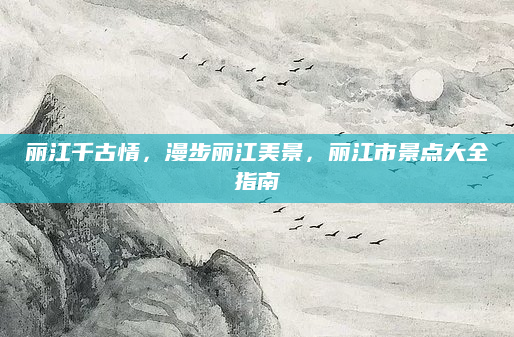 丽江千古情，漫步丽江美景，丽江市景点大全指南