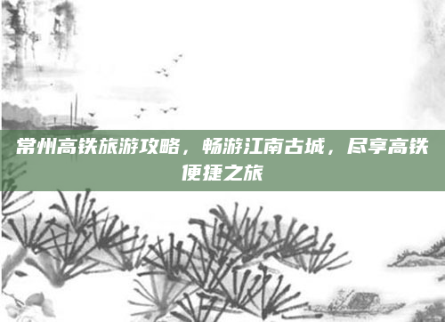 常州高铁旅游攻略,畅游江南古城,尽享高铁便捷之旅