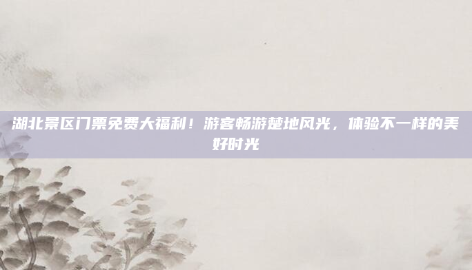湖北景区门票免费大福利!游客畅游楚地风光,体验不一样的美好时光