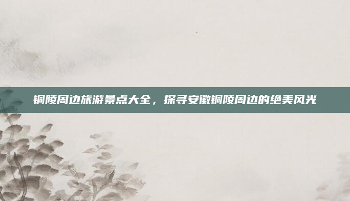 铜陵周边旅游景点大全,探寻安徽铜陵周边的绝美风光