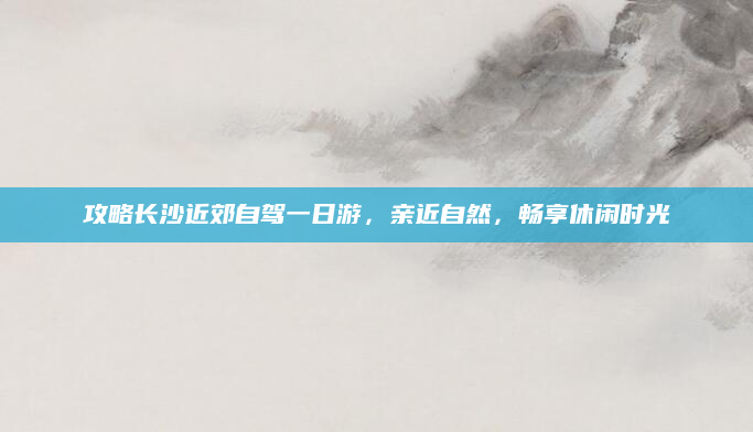 攻略长沙近郊自驾一日游,亲近自然,畅享休闲时光