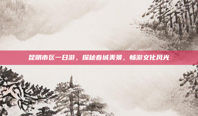 昆明市区一日游,探秘春城美景,畅游文化风光