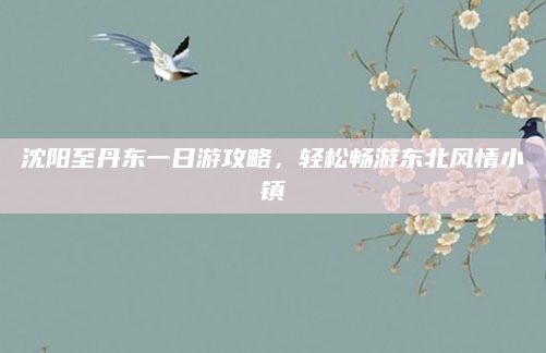 沈阳至丹东一日游攻略,轻松畅游东北风情小镇