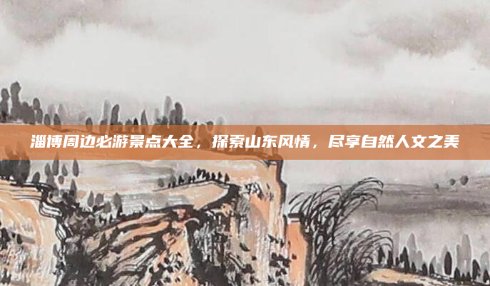 淄博周边必游景点大全,探索山东风情,尽享自然人文之美