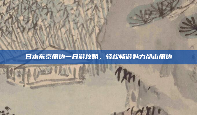 日本东京周边一日游攻略,轻松畅游魅力都市周边
