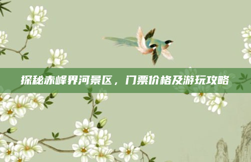 探秘赤峰界河景区,门票价格及游玩攻略