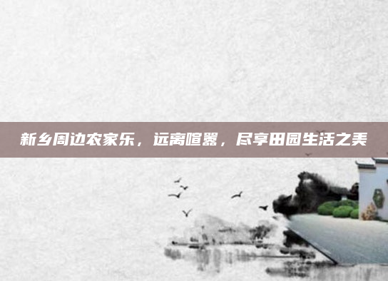 新乡周边农家乐，远离喧嚣，尽享田园生活之美