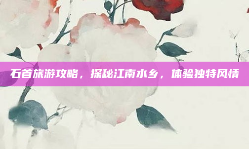 石首旅游攻略,探秘江南水乡,体验独特风情