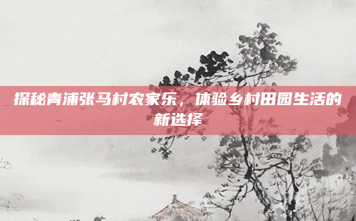 探秘青浦张马村农家乐,体验乡村田园生活的新选择