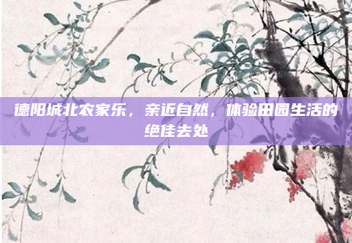 德阳城北农家乐,亲近自然,体验田园生活的绝佳去处