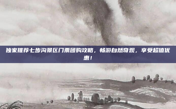 独家推荐七步沟景区门票团购攻略,畅游自然奇观,享受超值优惠!