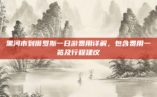 黑河市到俄罗斯一日游费用详解,包含费用一览及行程建议