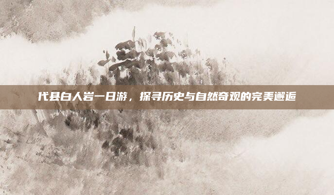 代县白人岩一日游,探寻历史与自然奇观的完美邂逅